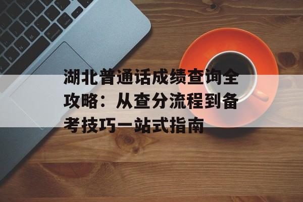 湖北普通话成绩查询全攻略：从查分流程到备考技巧一站式指南-第1张图片-