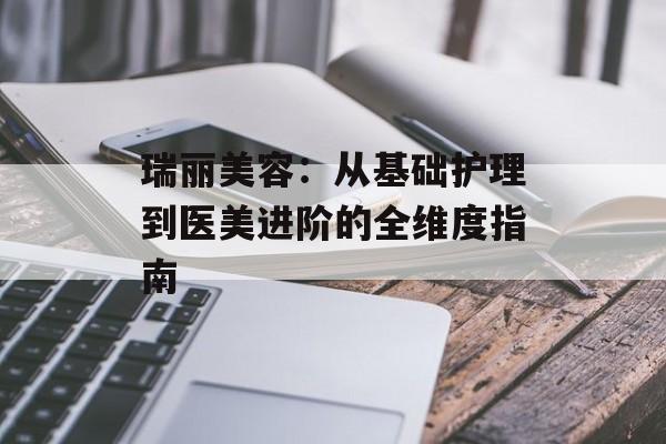 瑞丽美容：从基础护理到医美进阶的全维度指南-第1张图片-