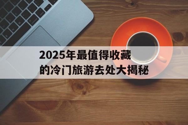 2025年最值得收藏的冷门旅游去处大揭秘-第1张图片-