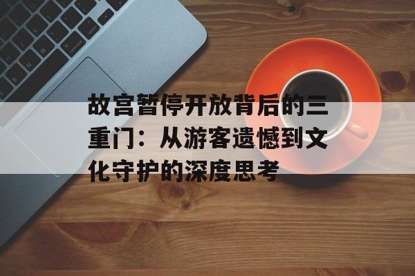 故宫暂停开放背后的三重门：从游客遗憾到文化守护的深度思考-第1张图片-