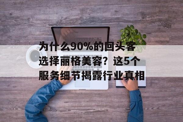 为什么90%的回头客选择丽格美容？这5个服务细节揭露行业真相-第1张图片-