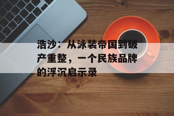 浩沙：从泳装帝国到破产重整，一个民族品牌的浮沉启示录-第1张图片-