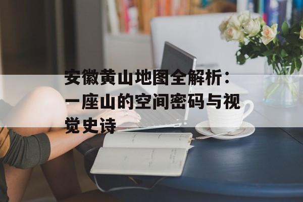安徽黄山地图全解析：一座山的空间密码与视觉史诗-第1张图片-