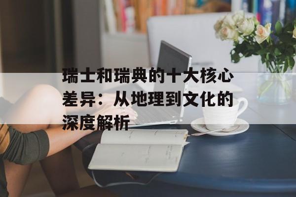 瑞士和瑞典的十大核心差异：从地理到文化的深度解析-第1张图片-