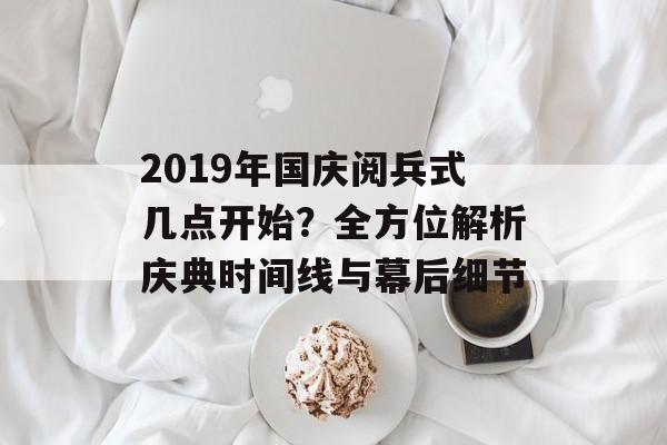 2019年国庆阅兵式几点开始？全方位解析庆典时间线与幕后细节-第1张图片-