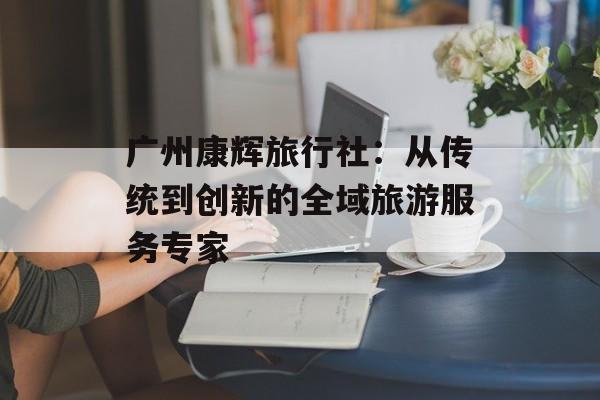 广州康辉旅行社：从传统到创新的全域旅游服务专家-第1张图片-