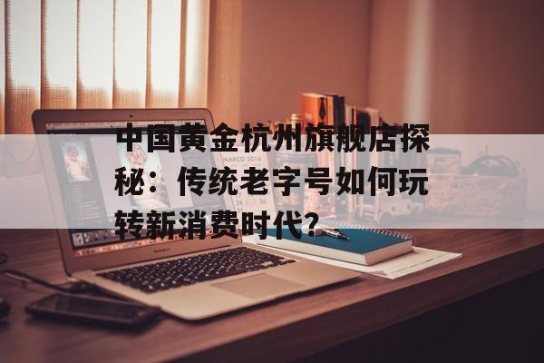 中国黄金杭州旗舰店探秘：传统老字号如何玩转新消费时代？-第1张图片-