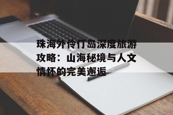 珠海外伶仃岛深度旅游攻略：山海秘境与人文情怀的完美邂逅-第1张图片-