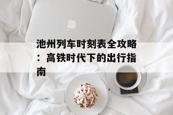 池州列车时刻表全攻略：高铁时代下的出行指南-第1张图片-