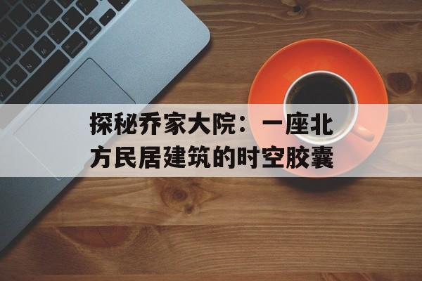 探秘乔家大院：一座北方民居建筑的时空胶囊-第1张图片-