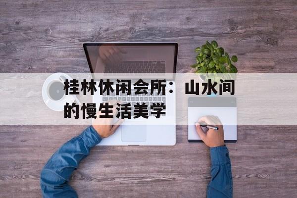 桂林休闲会所：山水间的慢生活美学-第1张图片-