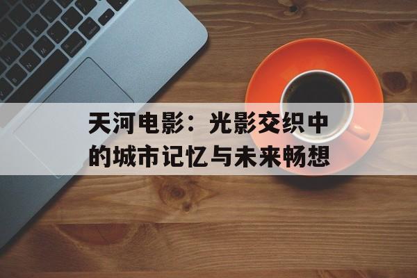 天河电影:光影交织中的城市记忆与未来畅想-第1张图片- 天河电影:光影交织中的城市记忆与未来畅想-第1张图片-
