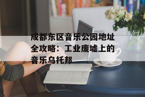 成都东区音乐公园地址全攻略：工业废墟上的音乐乌托邦-第1张图片-
