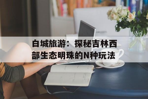 白城旅游：探秘吉林西部生态明珠的N种玩法-第1张图片-