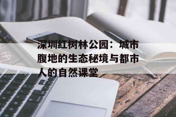深圳红树林公园：城市腹地的生态秘境与都市人的自然课堂-第1张图片-