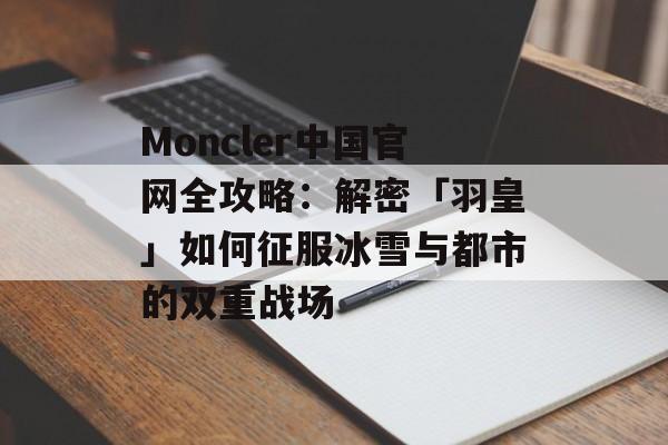Moncler中国官网全攻略：解密「羽皇」如何征服冰雪与都市的双重战场-第1张图片-