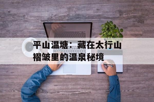 平山温塘：藏在太行山褶皱里的温泉秘境-第1张图片-