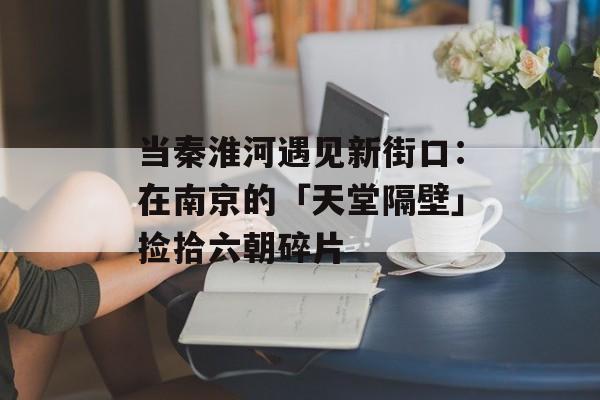 当秦淮河遇见新街口：在南京的「天堂隔壁」捡拾六朝碎片-第1张图片-