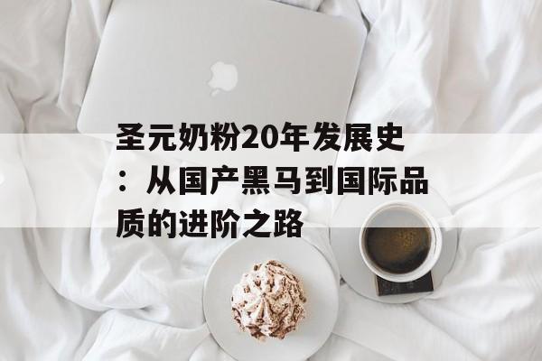 圣元奶粉20年发展史：从国产黑马到国际品质的进阶之路-第1张图片-