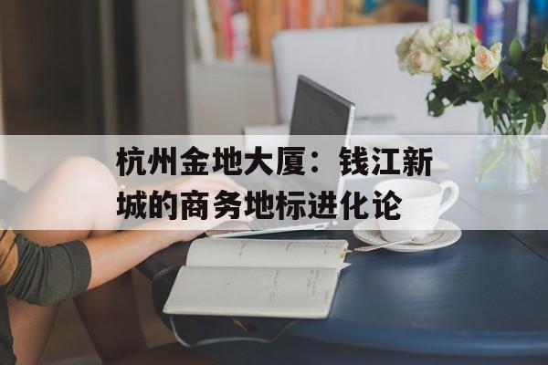 杭州金地大厦：钱江新城的商务地标进化论-第1张图片-