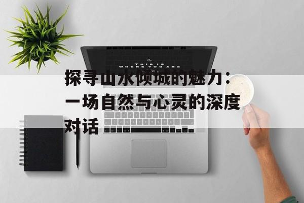 探寻山水倾城的魅力：一场自然与心灵的深度对话-第1张图片-