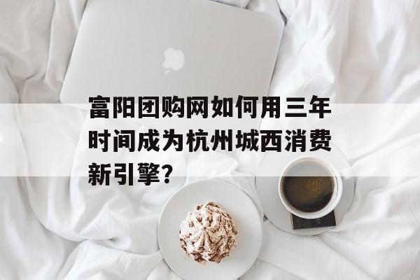 富阳团购网如何用三年时间成为杭州城西消费新引擎？-第1张图片-