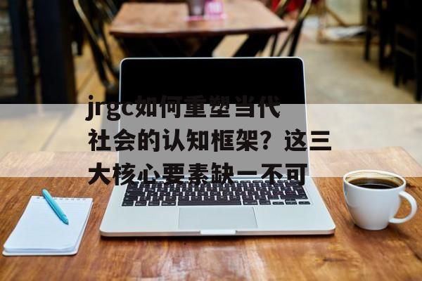 jrgc如何重塑当代社会的认知框架？这三大核心要素缺一不可-第1张图片-