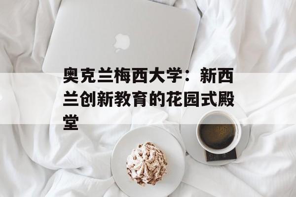 奥克兰梅西大学：新西兰创新教育的花园式殿堂-第1张图片-