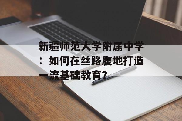 新疆师范大学附属中学：如何在丝路腹地打造一流基础教育？-第1张图片-