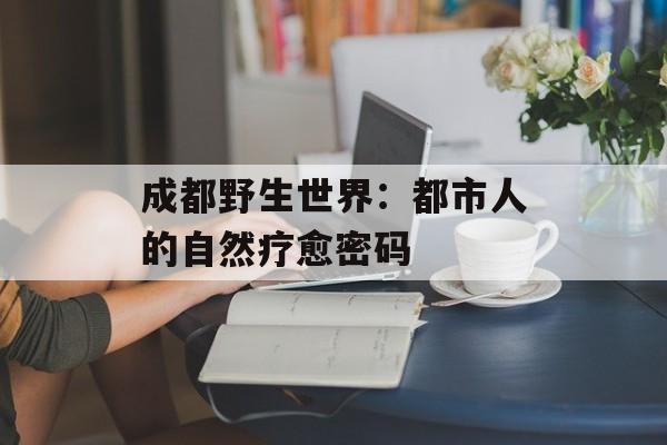 成都野生世界：都市人的自然疗愈密码-第1张图片-