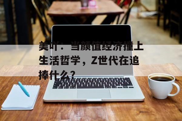 美吖：当颜值经济撞上生活哲学，Z世代在追捧什么？-第1张图片-