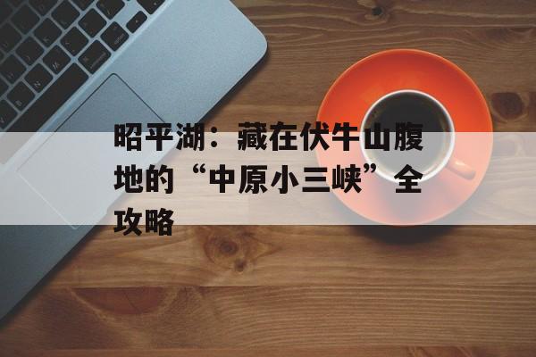 昭平湖：藏在伏牛山腹地的“中原小三峡”全攻略-第1张图片-