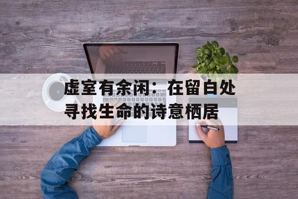 虚室有余闲:在留白处寻找生命的诗意栖居-第1张图片- 虚室有余闲:在留白处寻找生命的诗意栖居-第1张图片-