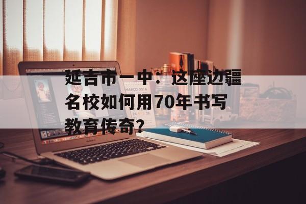 延吉市一中：这座边疆名校如何用70年书写教育传奇？-第1张图片-
