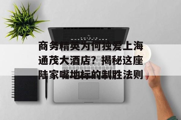 商务精英为何独爱上海通茂大酒店？揭秘这座陆家嘴地标的制胜法则-第1张图片-