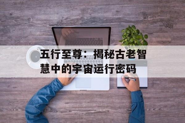 五行至尊：揭秘古老智慧中的宇宙运行密码-第1张图片-