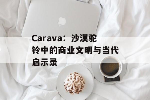 Carava：沙漠驼铃中的商业文明与当代启示录-第1张图片-