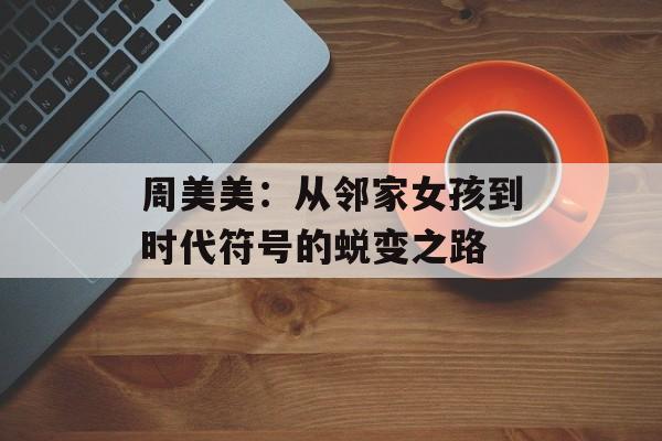 周美美：从邻家女孩到时代符号的蜕变之路-第1张图片-