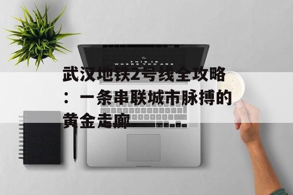 武汉地铁2号线全攻略：一条串联城市脉搏的黄金走廊-第1张图片-