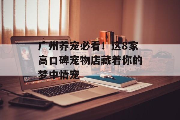 广州养宠必看！这8家高口碑宠物店藏着你的梦中情宠-第1张图片-
