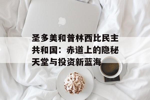 圣多美和普林西比民主共和国：赤道上的隐秘天堂与投资新蓝海-第1张图片-