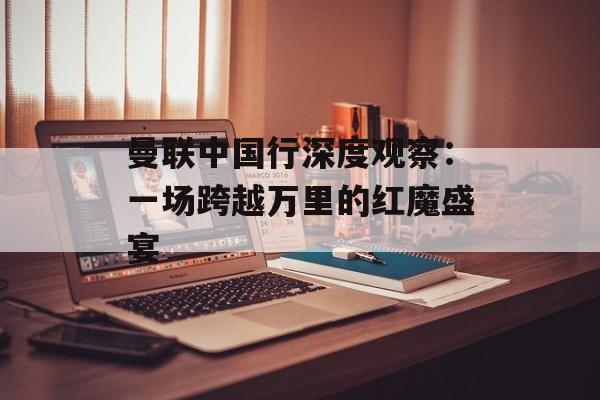 曼联中国行深度观察：一场跨越万里的红魔盛宴-第1张图片-