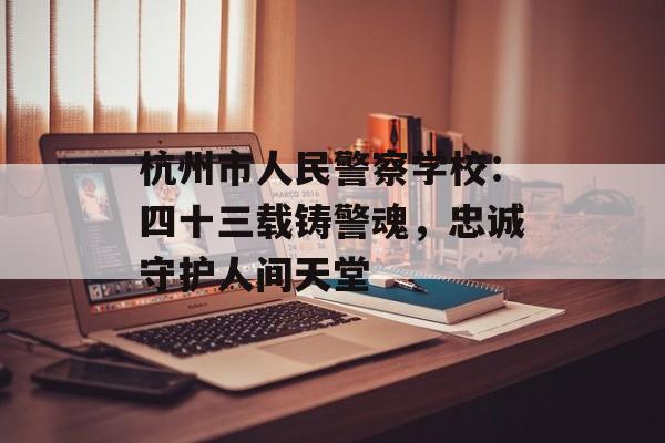 杭州市人民警察学校：四十三载铸警魂，忠诚守护人间天堂-第1张图片-
