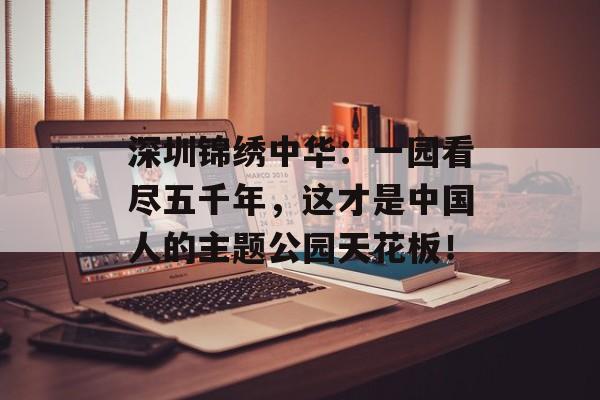 深圳锦绣中华：一园看尽五千年，这才是中国人的主题公园天花板！-第1张图片-