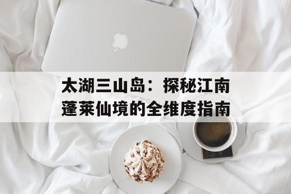 太湖三山岛：探秘江南蓬莱仙境的全维度指南-第1张图片-