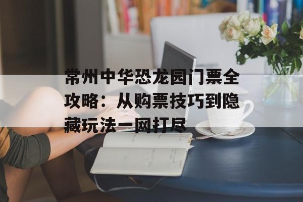 常州中华恐龙园门票全攻略:从购票技巧到隐藏玩法一网打尽-第1张图片- 常州中华恐龙园门票全攻略:从购票技巧到隐藏玩法一网打尽-第1张图片-