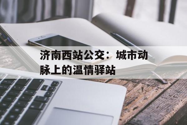 济南西站公交：城市动脉上的温情驿站-第1张图片-
