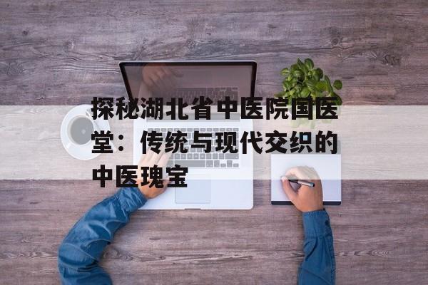 探秘湖北省中医院国医堂：传统与现代交织的中医瑰宝-第1张图片-