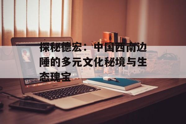 探秘德宏：中国西南边陲的多元文化秘境与生态瑰宝-第1张图片-