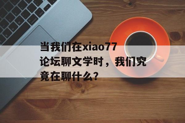 当我们在xiao77论坛聊文学时，我们究竟在聊什么？-第1张图片-